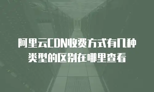 阿里云CDN收费方式有几种类型的区别在哪里查看