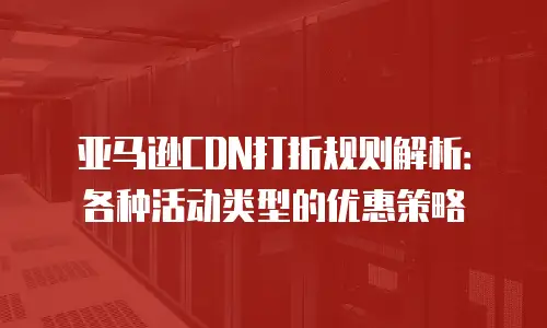 亚马逊CDN打折规则解析：各种活动类型的优惠策略