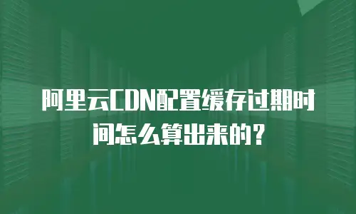 阿里云CDN配置缓存过期时间怎么算出来的？