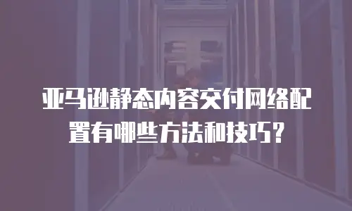 亚马逊静态内容交付网络配置有哪些方法和技巧？