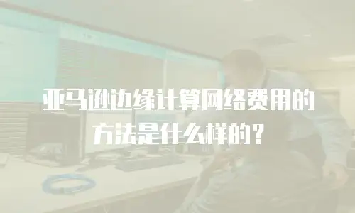 亚马逊边缘计算网络费用的方法是什么样的？