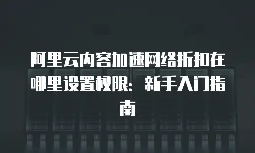 阿里云内容加速网络折扣在哪里设置权限：新手入门指南