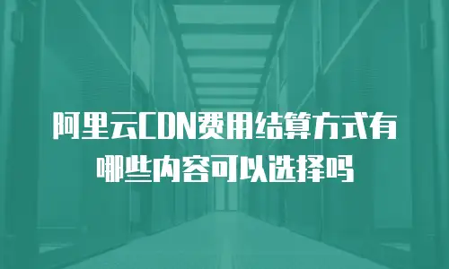阿里云CDN费用结算方式有哪些内容可以选择吗