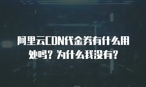 阿里云CDN代金券有什么用处吗？为什么我没有？