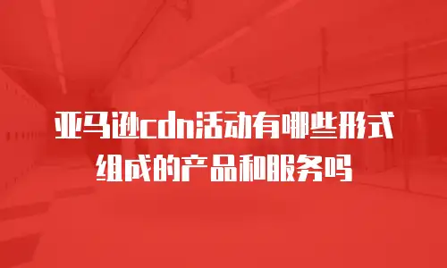 亚马逊cdn活动有哪些形式组成的产品和服务吗