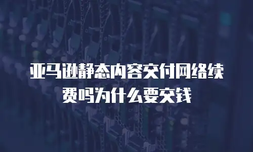 亚马逊静态内容交付网络续费吗为什么要交钱