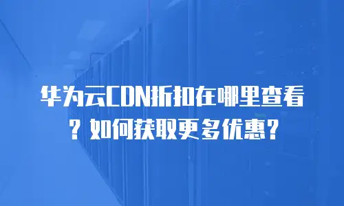 华为云CDN折扣在哪里查看？如何获取更多优惠？