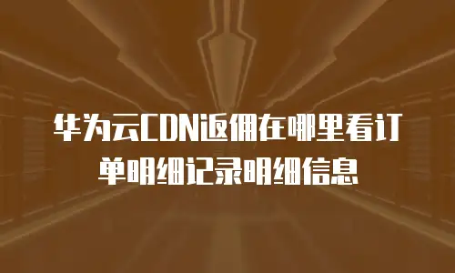 华为云CDN返佣在哪里看订单明细记录明细信息