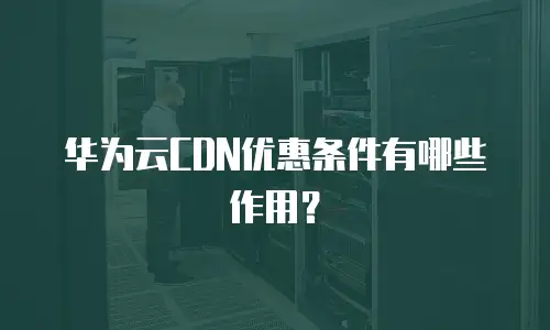 华为云CDN优惠条件有哪些作用？