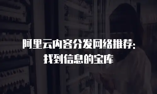 阿里云内容分发网络推荐: 找到信息的宝库