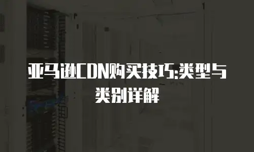 亚马逊CDN购买技巧:类型与类别详解