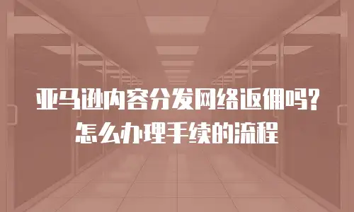 亚马逊内容分发网络返佣吗?怎么办理手续的流程