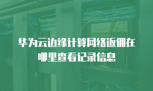 华为云边缘计算网络返佣在哪里查看记录信息