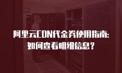 阿里云CDN代金券使用指南：如何查看明细信息？