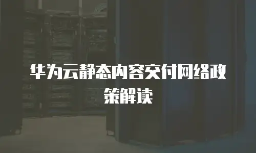 华为云静态内容交付网络政策解读