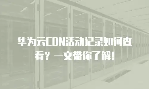 华为云CDN活动记录如何查看？一文带你了解！