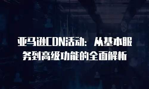 亚马逊CDN活动：从基本服务到高级功能的全面解析