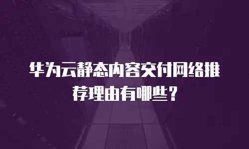 华为云静态内容交付网络推荐理由有哪些？