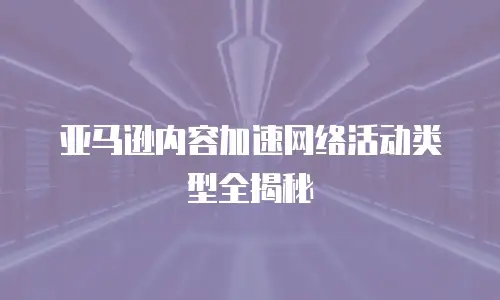 亚马逊内容加速网络活动类型全揭秘