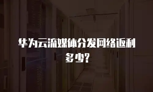 华为云流媒体分发网络返利多少?