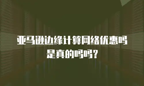 亚马逊边缘计算网络优惠吗是真的吗吗？