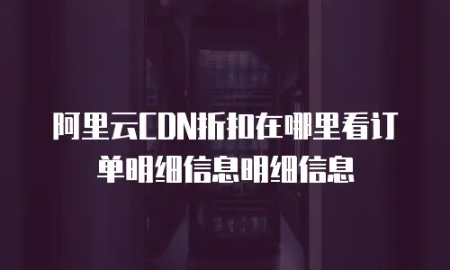 阿里云CDN折扣在哪里看订单明细信息明细信息