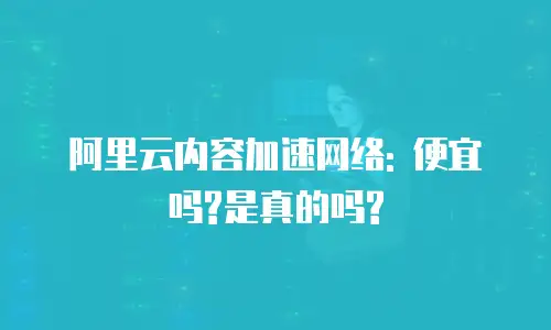 阿里云内容加速网络: 便宜吗?是真的吗?