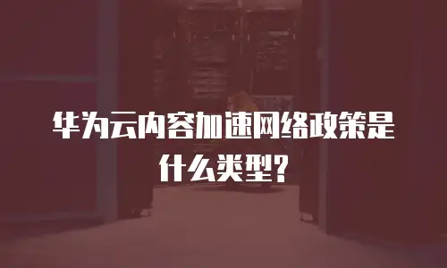 华为云内容加速网络政策是什么类型?
