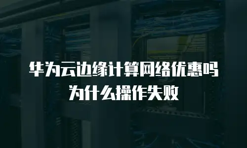 华为云边缘计算网络优惠吗为什么操作失败