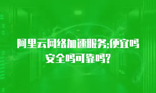 阿里云网络加速服务:便宜吗安全吗可靠吗?