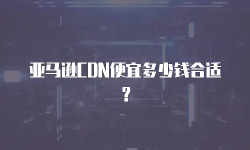 亚马逊CDN便宜多少钱合适？