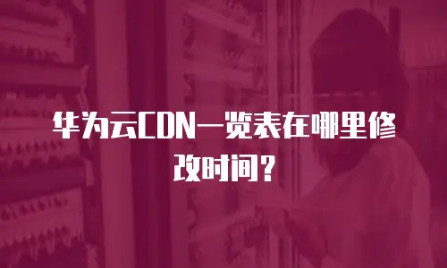 华为云CDN一览表在哪里修改时间？