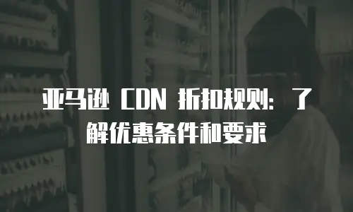 亚马逊 CDN 折扣规则：了解优惠条件和要求