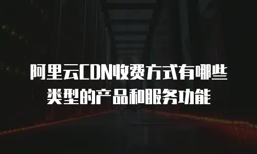 阿里云CDN收费方式有哪些类型的产品和服务功能