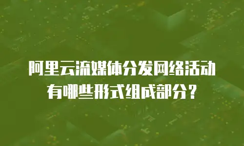 阿里云流媒体分发网络活动有哪些形式组成部分？