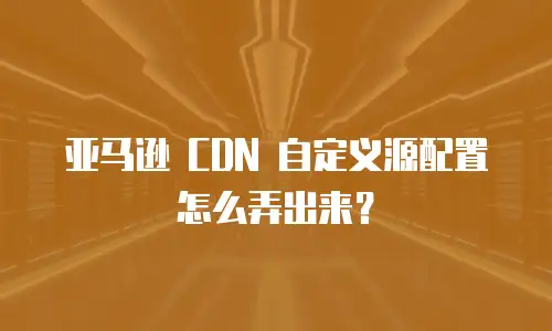 亚马逊 CDN 自定义源配置怎么弄出来？