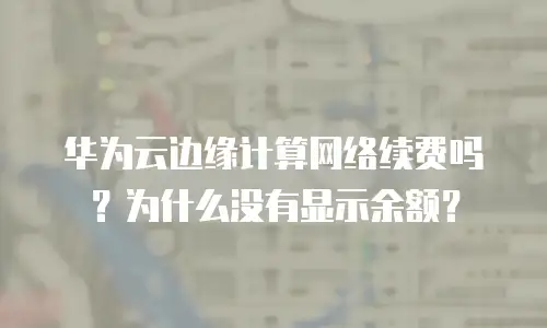 华为云边缘计算网络续费吗？为什么没有显示余额？