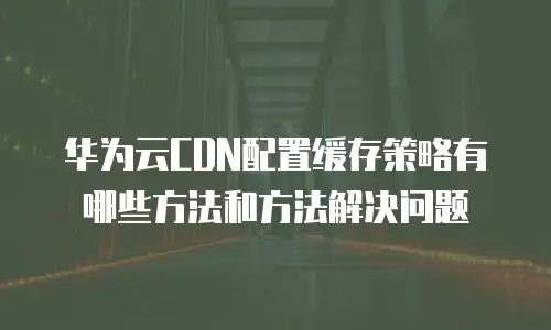 华为云CDN配置缓存策略有哪些方法和方法解决问题