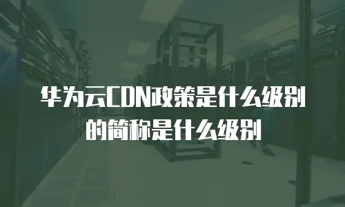 华为云CDN政策是什么级别的简称是什么级别