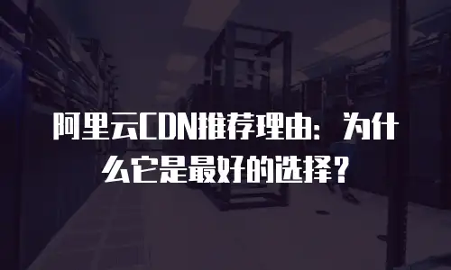 阿里云CDN推荐理由：为什么它是最好的选择？