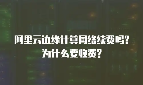 阿里云边缘计算网络续费吗?为什么要收费?