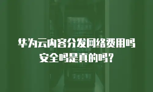 华为云内容分发网络费用吗安全吗是真的吗？