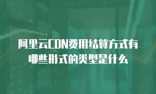 阿里云CDN费用结算方式有哪些形式的类型是什么