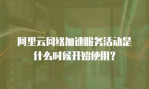 阿里云网络加速服务活动是什么时候开始使用？