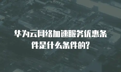 华为云网络加速服务优惠条件是什么条件的?