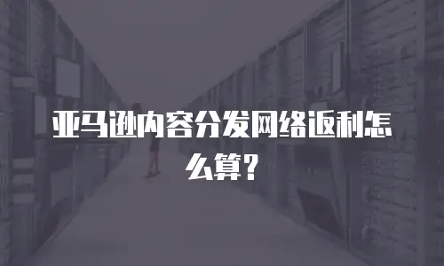 亚马逊内容分发网络返利怎么算？
