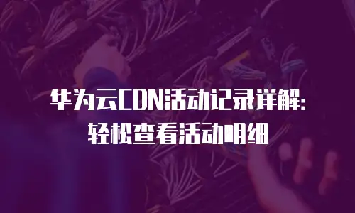 华为云CDN活动记录详解：轻松查看活动明细