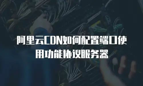 阿里云CDN如何配置端口使用功能协议服务器