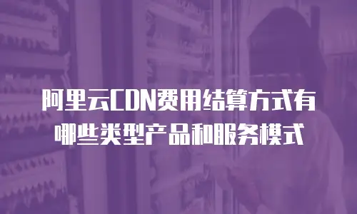 阿里云CDN费用结算方式有哪些类型产品和服务模式