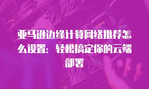 亚马逊边缘计算网络推荐怎么设置：轻松搞定你的云端部署